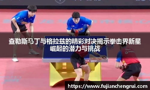 查勒斯马丁与格拉兹的精彩对决揭示拳击界新星崛起的潜力与挑战